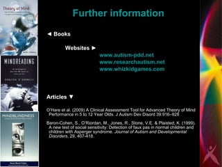 Further information ◄   Books  Websites  ►   www.autism-pdd.net   www.researchautism.net   www.whizkidgames.com   Articles  ▼ O’Hare et al. (2009) A Clinical Assessment Tool for Advanced Theory of Mind Performance in 5 to 12 Year Olds. J Autism Dev Disord 39:916–928 Baron-Cohen, S., O’Riordan, M., Jones, R., Stone, V.E. & Plaisted, K. (1999). A new test of social sensitivity: Detection of faux pas in normal children and children with Asperger syndrome.  Journal of Autism and Developmental Disorders , 29, 407-418. 