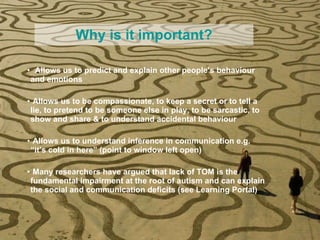 Why is it important? Allows us to predict and explain other people’s behaviour and emotions Allows us to be compassionate, to keep a secret or to tell a lie, to pretend to be someone else in play, to be sarcastic, to show and share & to understand accidental behaviour Allows us to understand inference in communication e.g. “it’s cold in here” (point to window left open) Many researchers have argued that lack of TOM is the fundamental impairment at the root of autism  and can  explain the social and communication deficits (see Learning Portal) 
