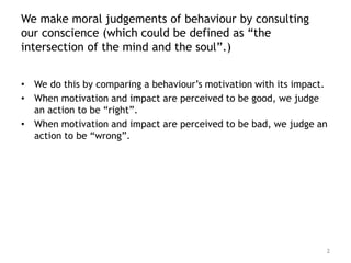 We make moral judgements of behaviour by consulting
our conscience (which could be defined as “the
intersection of the mind and the soul”.)


• We do this by comparing a behaviour’s motivation with its impact.
• When motivation and impact are perceived to be good, we judge
  an action to be “right”.
• When motivation and impact are perceived to be bad, we judge an
  action to be “wrong”.




                                                                  2
 