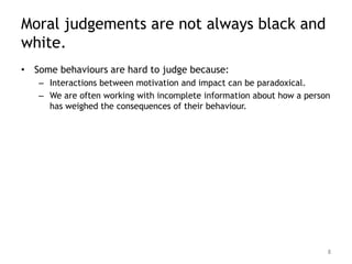 Moral judgements are not always black and
white.
• Some behaviours are hard to judge because:
   – Interactions between motivation and impact can be paradoxical.
   – We are often working with incomplete information about how a person
     has weighed the consequences of their behaviour.




                                                                       8
 