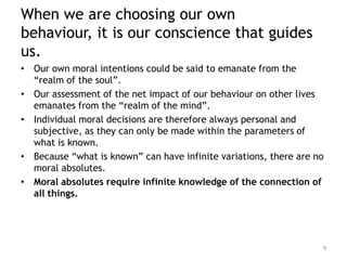 When we are choosing our own
behaviour, it is our conscience that guides
us.
• Our own moral intentions could be said to emanate from the
  “realm of the soul”.
• Our assessment of the net impact of our behaviour on other lives
  emanates from the “realm of the mind”.
• Individual moral decisions are therefore always personal and
  subjective, as they can only be made within the parameters of
  what is known.
• Because “what is known” can have infinite variations, there are no
  moral absolutes.
• Moral absolutes require infinite knowledge of the connection of
  all things.




                                                                   9
 