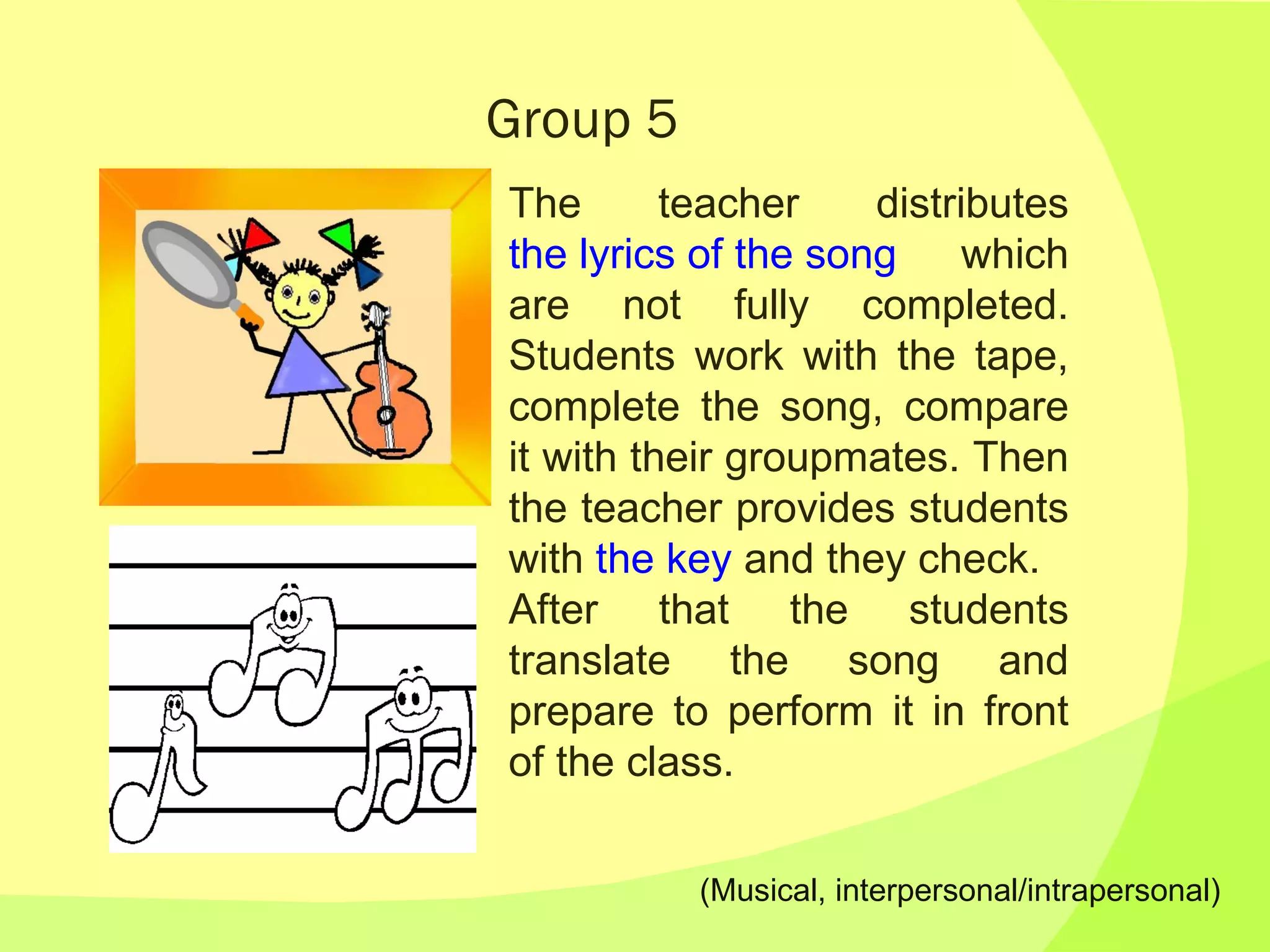 Group 5 The teacher distributes  the lyrics of the song  which are not fully completed. Students work with the tape, complete the song, compare it with their groupmates. Then the teacher provides students with  the key  and they check. After that the students translate the song and prepare to perform it in front of the class. (Musical, interpersonal/intrapersonal) 