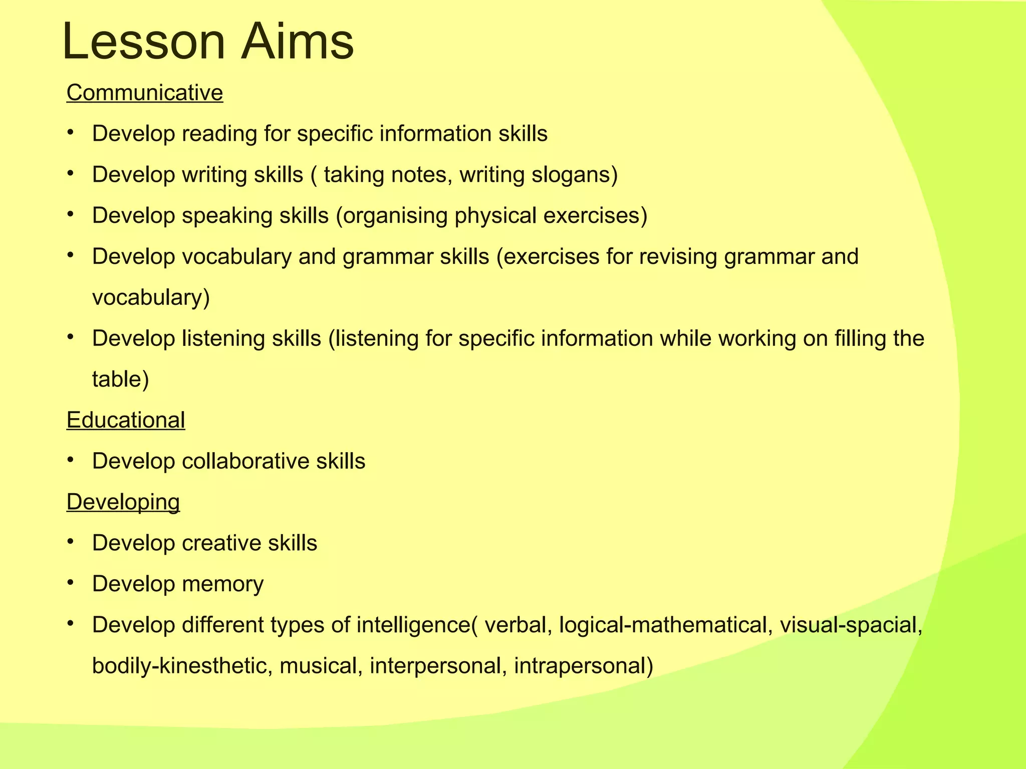 Lesson Aims Communicative Develop reading   for specific information skills  Develop writing skills ( taking notes, writing slogans) Develop speaking skills (organising physical exercises) Develop vocabulary and grammar skills (exercises for revising grammar and vocabulary) Develop listening skills (listening for specific information while working on filling the table) Educational Develop collaborative skills Developing Develop creative skills Develop memory Develop different types of intelligence( verbal, logical-mathematical, visual-spacial, bodily-kinesthetic, musical, interpersonal, intrapersonal) 