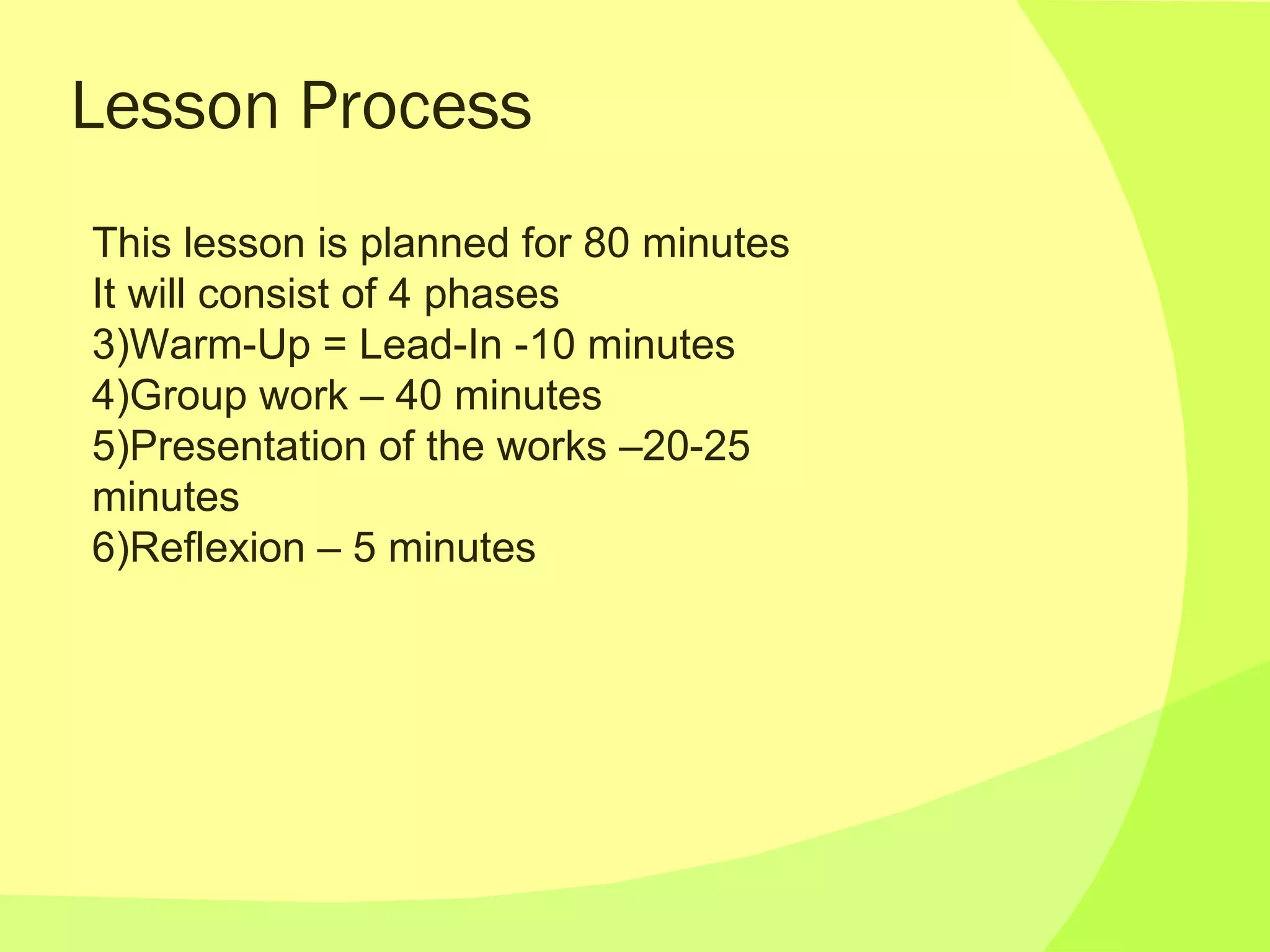 Lesson Process This lesson is planned for 80 minutes It will consist of 4 phases Warm-Up = Lead-In -10 minutes Group work – 40 minutes Presentation of the works –20-25 minutes Reflexion – 5 minutes 