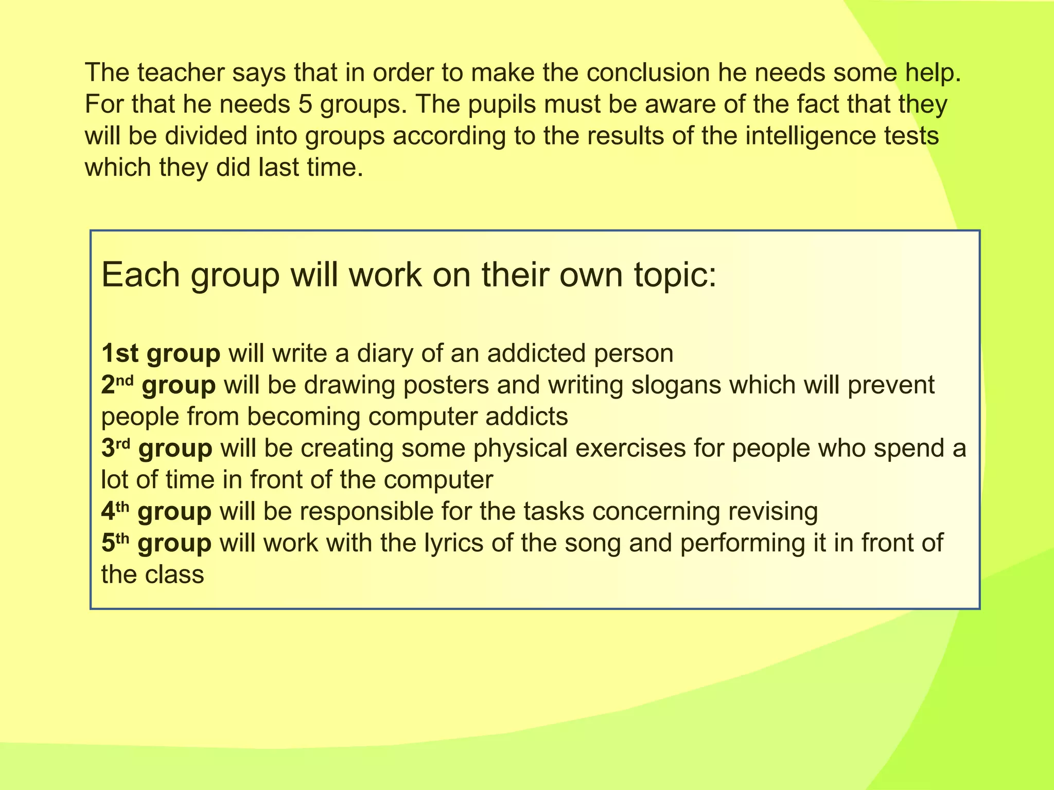 The teacher says that in order to make the conclusion he needs some help. For that he needs 5 groups. The pupils must be aware of the fact that they will be divided into groups according to the results of the intelligence tests which they did last time. Each group will work on their own topic: 1st group  will write a diary of an addicted person 2 nd  group  will be drawing posters and writing slogans which will prevent people from becoming computer addicts 3 rd  group  will be creating some physical exercises for people who spend a lot of time in front of the computer 4 th  group  will be responsible for the tasks concerning revising 5 th  group  will work with the lyrics of the song and performing it in front of the class 