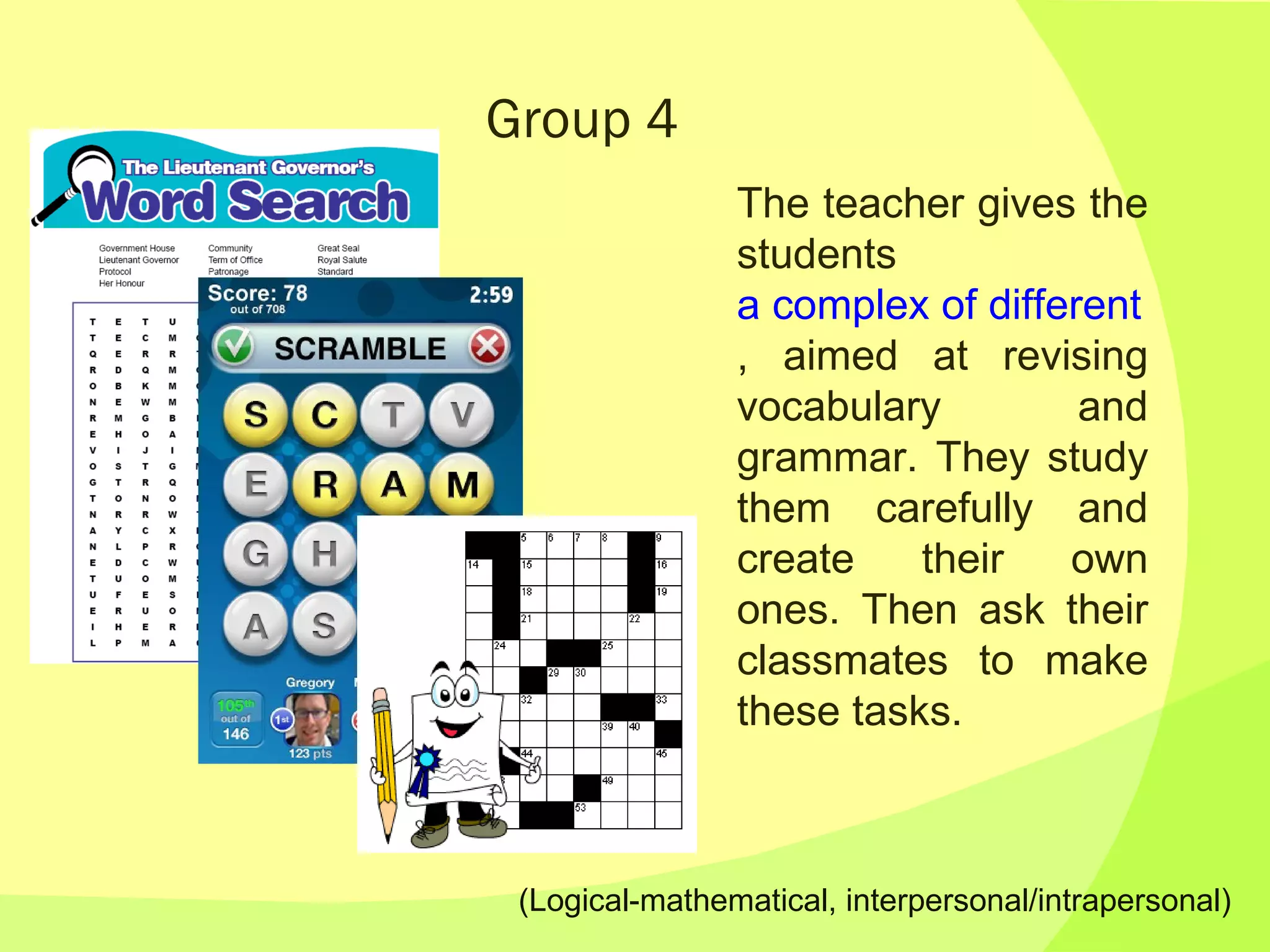 Group 4 The teacher gives the students  a complex of different tasks , aimed at revising vocabulary and grammar. They study them carefully and create their own ones. Then ask their classmates to make these tasks. (Logical-mathematical, interpersonal/intrapersonal) 