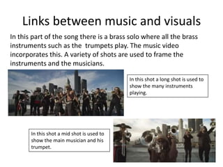 Links between music and visuals
In this part of the song there is a brass solo where all the brass
instruments such as the trumpets play. The music video
incorporates this. A variety of shots are used to frame the
instruments and the musicians.
In this shot a long shot is used to
show the many instruments
playing.

In this shot a mid shot is used to
show the main musician and his
trumpet.

 