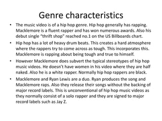 Genre characteristics
• The music video is of a hip hop genre. Hip hop generally has rapping.
Macklemore is a fluent rapper and has won numerous awards. Also his
debut single “thrift shop” reached no.1 on the US Billboards chart.
• Hip hop has a lot of heavy drum beats. This creates a hard atmosphere
where the rappers try to come across as tough. This incorporates this.
Macklemore is rapping about being tough and true to himself.
• However Macklemore does subvert the typical stereotypes of hip hop
music videos. He doesn’t have women in his video where they are half
naked. Also he is a white rapper. Normally hip hop rappers are black.
• Macklemore and Ryan Lewis are a duo. Ryan produces the song and
Macklemore raps. Also they release their songs without the backing of
major record labels. This is unconventional of hip hop music videos as
they normally consist of a solo rapper and they are signed to major
record labels such as Jay Z.

 