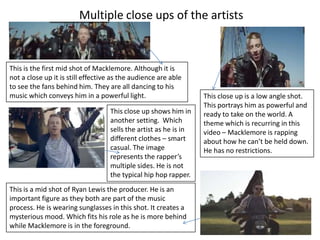 Multiple close ups of the artists

This is the first mid shot of Macklemore. Although it is
not a close up it is still effective as the audience are able
to see the fans behind him. They are all dancing to his
music which conveys him in a powerful light.
This close up shows him in
another setting. Which
sells the artist as he is in
different clothes – smart
casual. The image
represents the rapper’s
multiple sides. He is not
the typical hip hop rapper.
This is a mid shot of Ryan Lewis the producer. He is an
important figure as they both are part of the music
process. He is wearing sunglasses in this shot. It creates a
mysterious mood. Which fits his role as he is more behind
while Macklemore is in the foreground.

This close up is a low angle shot.
This portrays him as powerful and
ready to take on the world. A
theme which is recurring in this
video – Macklemore is rapping
about how he can’t be held down.
He has no restrictions.

 