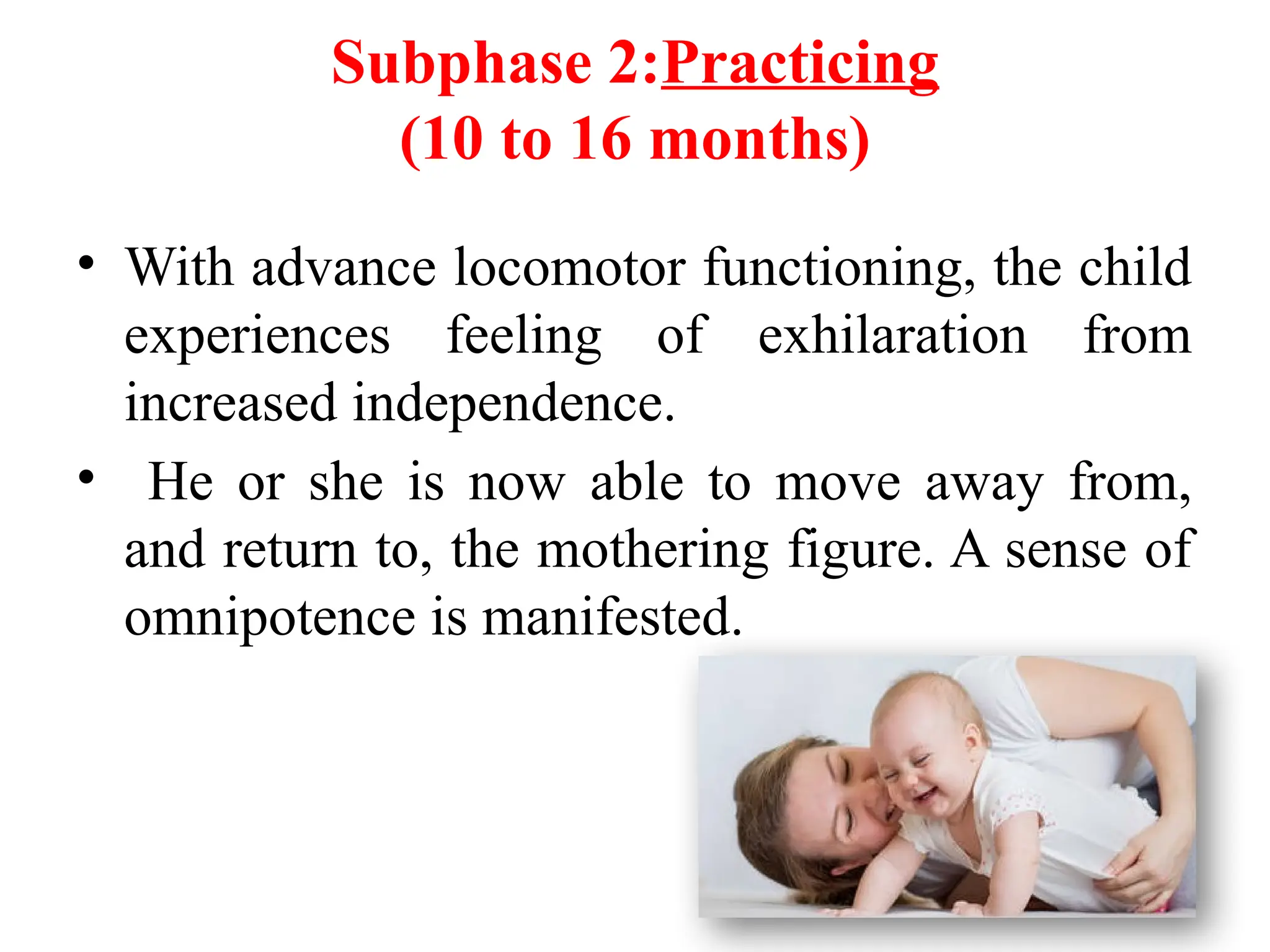 Subphase 2:Practicing
(10 to 16 months)
• With advance locomotor functioning, the child
experiences feeling of exhilaration from
increased independence.
• He or she is now able to move away from,
and return to, the mothering figure. A sense of
omnipotence is manifested.
 