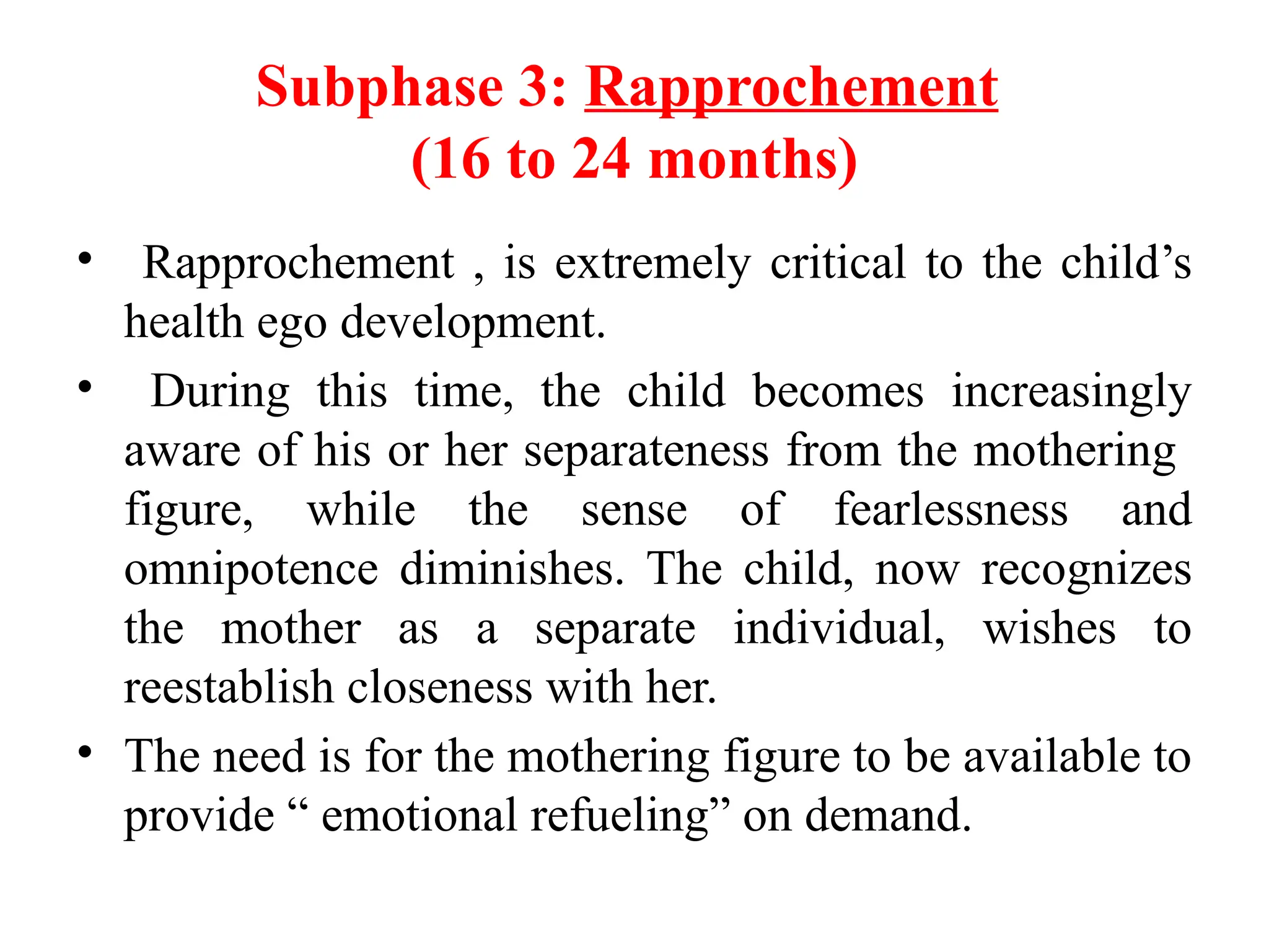 Subphase 3: Rapprochement
(16 to 24 months)
• Rapprochement , is extremely critical to the child’s
health ego development.
• During this time, the child becomes increasingly
aware of his or her separateness from the mothering
figure, while the sense of fearlessness and
omnipotence diminishes. The child, now recognizes
the mother as a separate individual, wishes to
reestablish closeness with her.
• The need is for the mothering figure to be available to
provide “ emotional refueling” on demand.
 