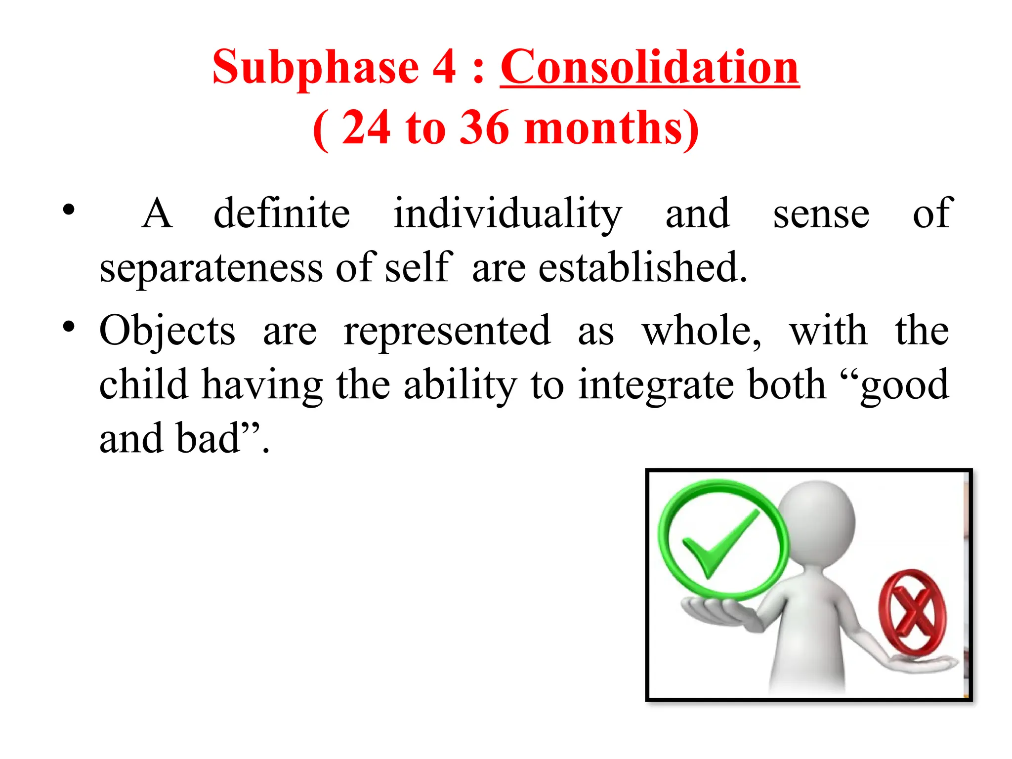 Subphase 4 : Consolidation
( 24 to 36 months)
• A definite individuality and sense of
separateness of self are established.
• Objects are represented as whole, with the
child having the ability to integrate both “good
and bad”.
 