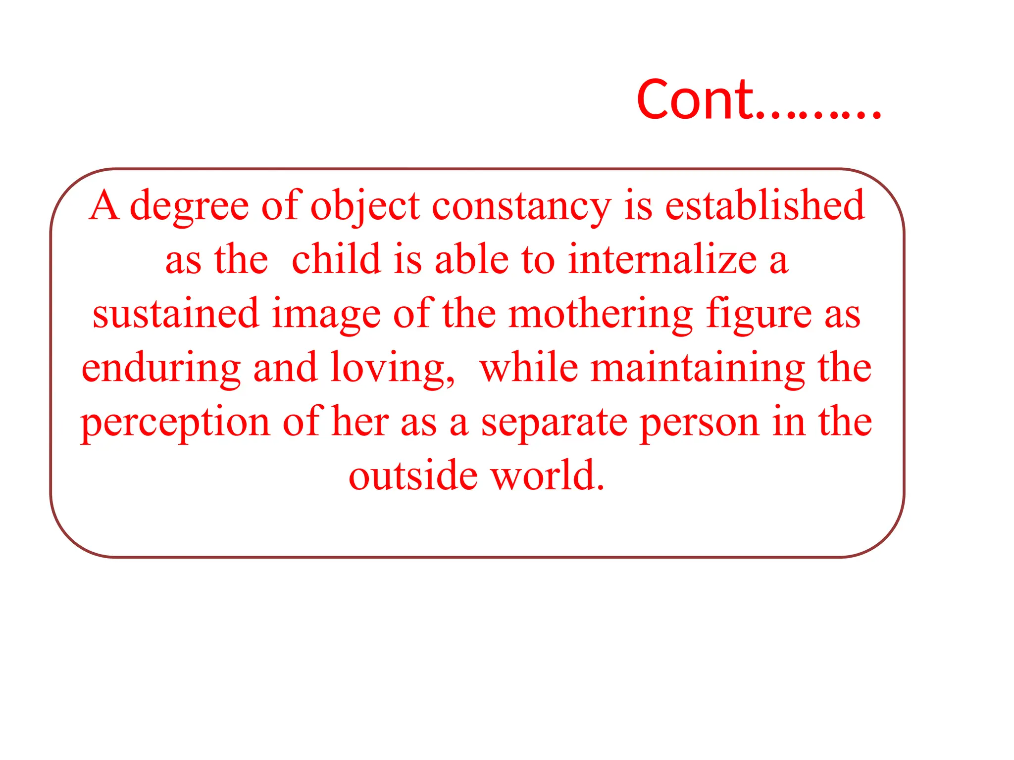 Cont………
A degree of object constancy is established
as the child is able to internalize a
sustained image of the mothering figure as
enduring and loving, while maintaining the
perception of her as a separate person in the
outside world.
 