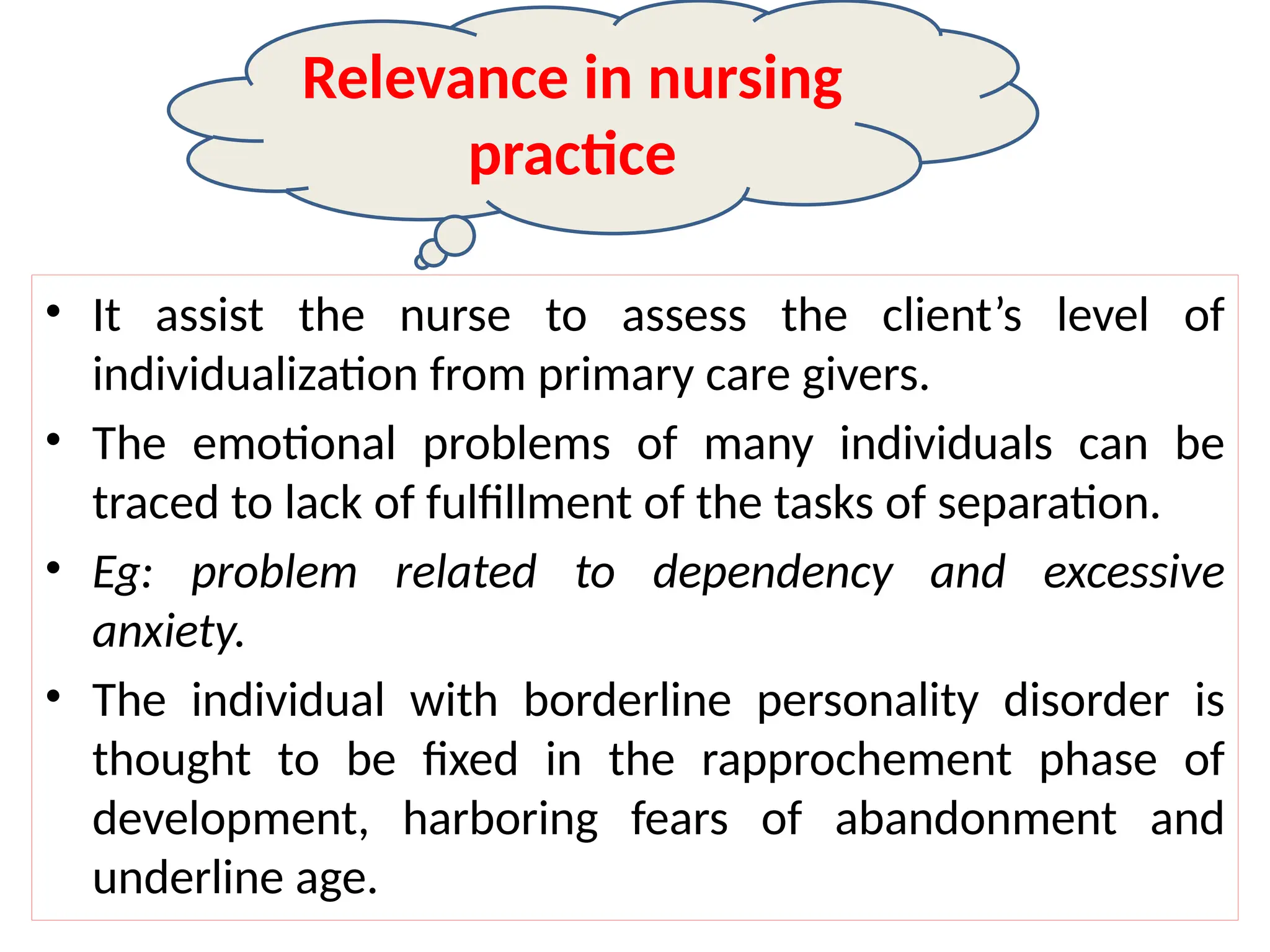 • It assist the nurse to assess the client’s level of
individualization from primary care givers.
• The emotional problems of many individuals can be
traced to lack of fulfillment of the tasks of separation.
• Eg: problem related to dependency and excessive
anxiety.
• The individual with borderline personality disorder is
thought to be fixed in the rapprochement phase of
development, harboring fears of abandonment and
underline age.
Relevance in nursing
practice
 