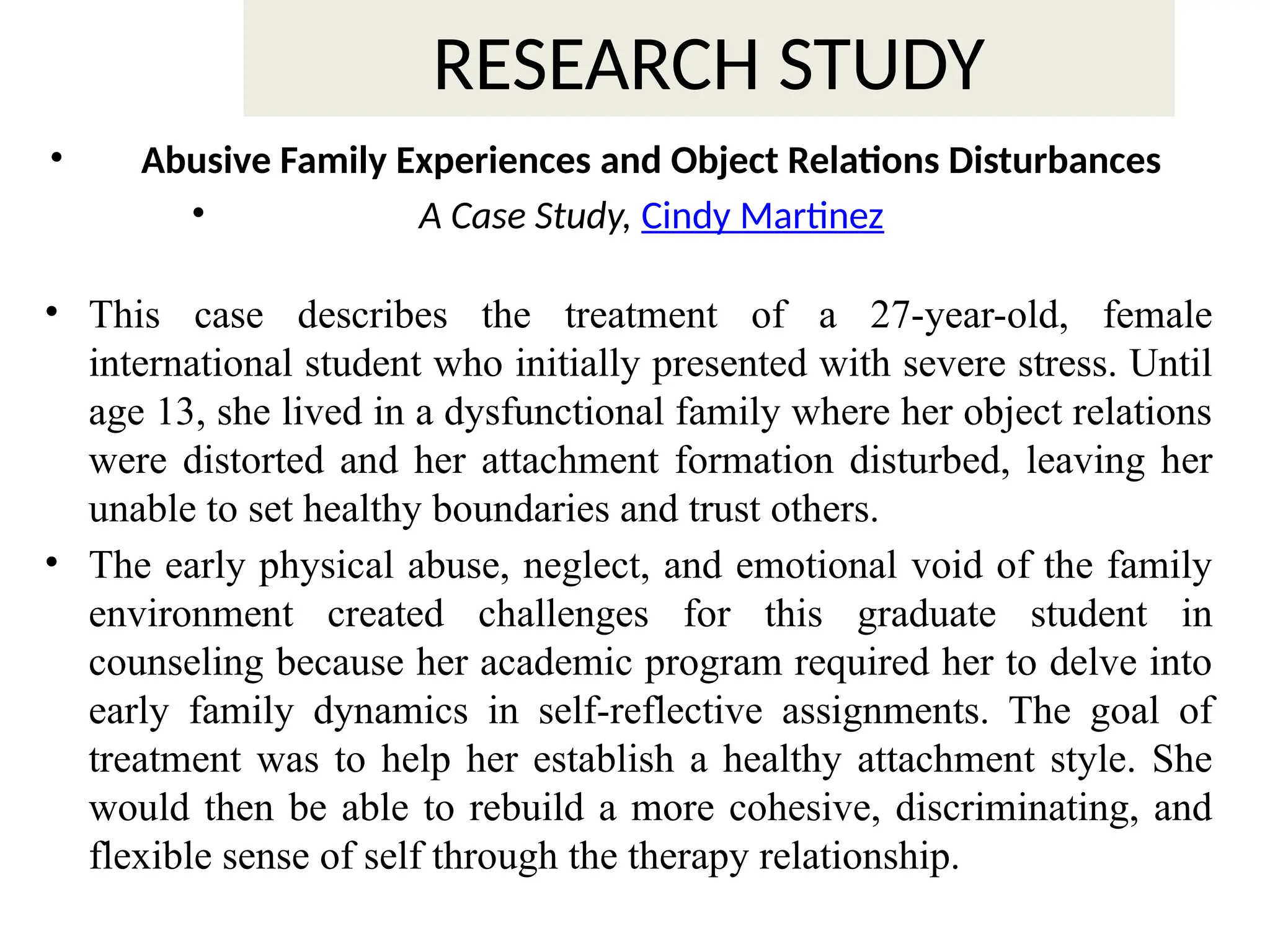 RESEARCH STUDY
• Abusive Family Experiences and Object Relations Disturbances
• A Case Study, Cindy Martinez
• This case describes the treatment of a 27-year-old, female
international student who initially presented with severe stress. Until
age 13, she lived in a dysfunctional family where her object relations
were distorted and her attachment formation disturbed, leaving her
unable to set healthy boundaries and trust others.
• The early physical abuse, neglect, and emotional void of the family
environment created challenges for this graduate student in
counseling because her academic program required her to delve into
early family dynamics in self-reflective assignments. The goal of
treatment was to help her establish a healthy attachment style. She
would then be able to rebuild a more cohesive, discriminating, and
flexible sense of self through the therapy relationship.
 