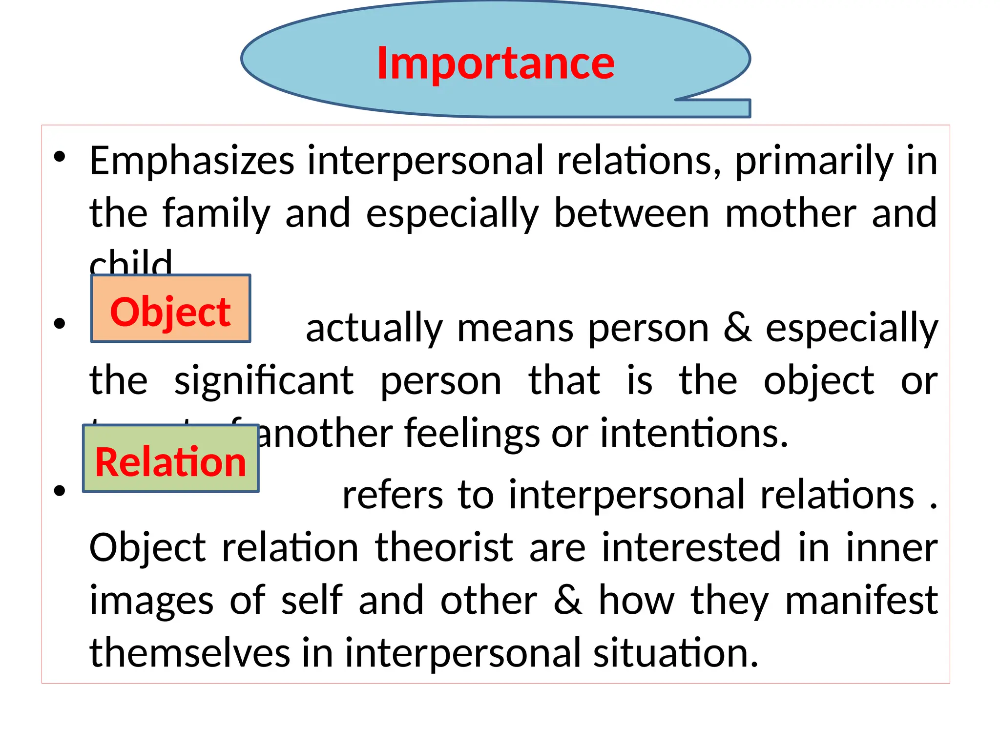 • Emphasizes interpersonal relations, primarily in
the family and especially between mother and
child.
• actually means person & especially
the significant person that is the object or
target of another feelings or intentions.
• refers to interpersonal relations .
Object relation theorist are interested in inner
images of self and other & how they manifest
themselves in interpersonal situation.
Object
Relation
Importance
 