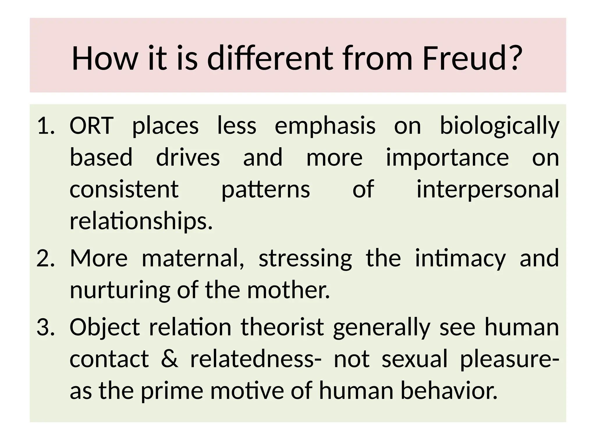 How it is different from Freud?
1. ORT places less emphasis on biologically
based drives and more importance on
consistent patterns of interpersonal
relationships.
2. More maternal, stressing the intimacy and
nurturing of the mother.
3. Object relation theorist generally see human
contact & relatedness- not sexual pleasure-
as the prime motive of human behavior.
 
