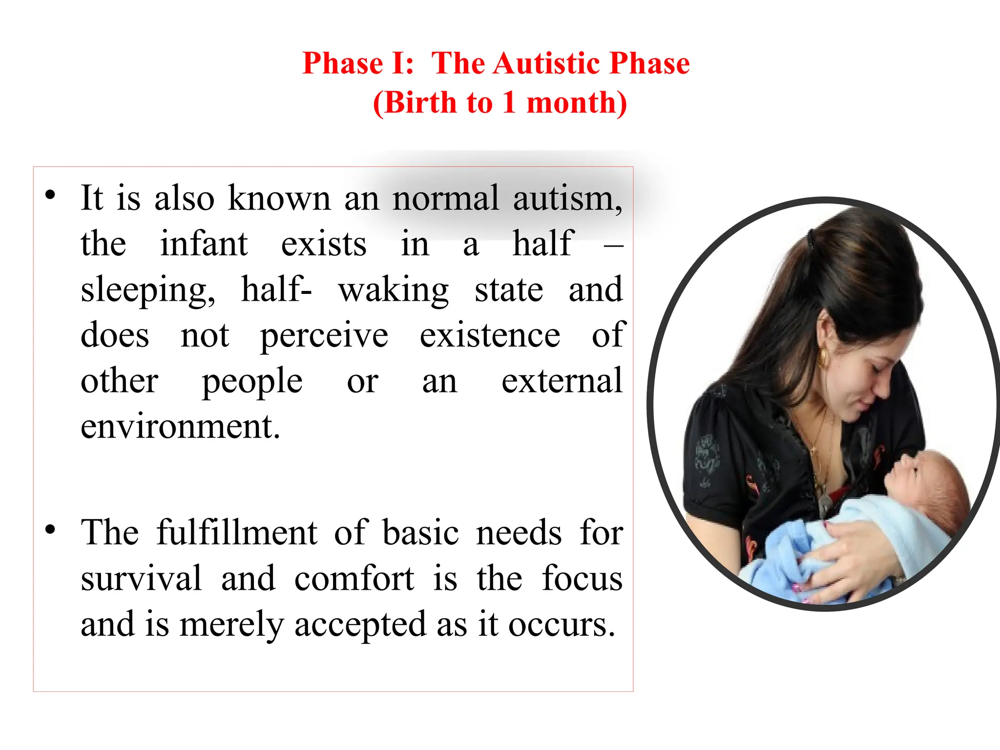 Phase I: The Autistic Phase
(Birth to 1 month)
• It is also known an normal autism,
the infant exists in a half –
sleeping, half- waking state and
does not perceive existence of
other people or an external
environment.
• The fulfillment of basic needs for
survival and comfort is the focus
and is merely accepted as it occurs.
 