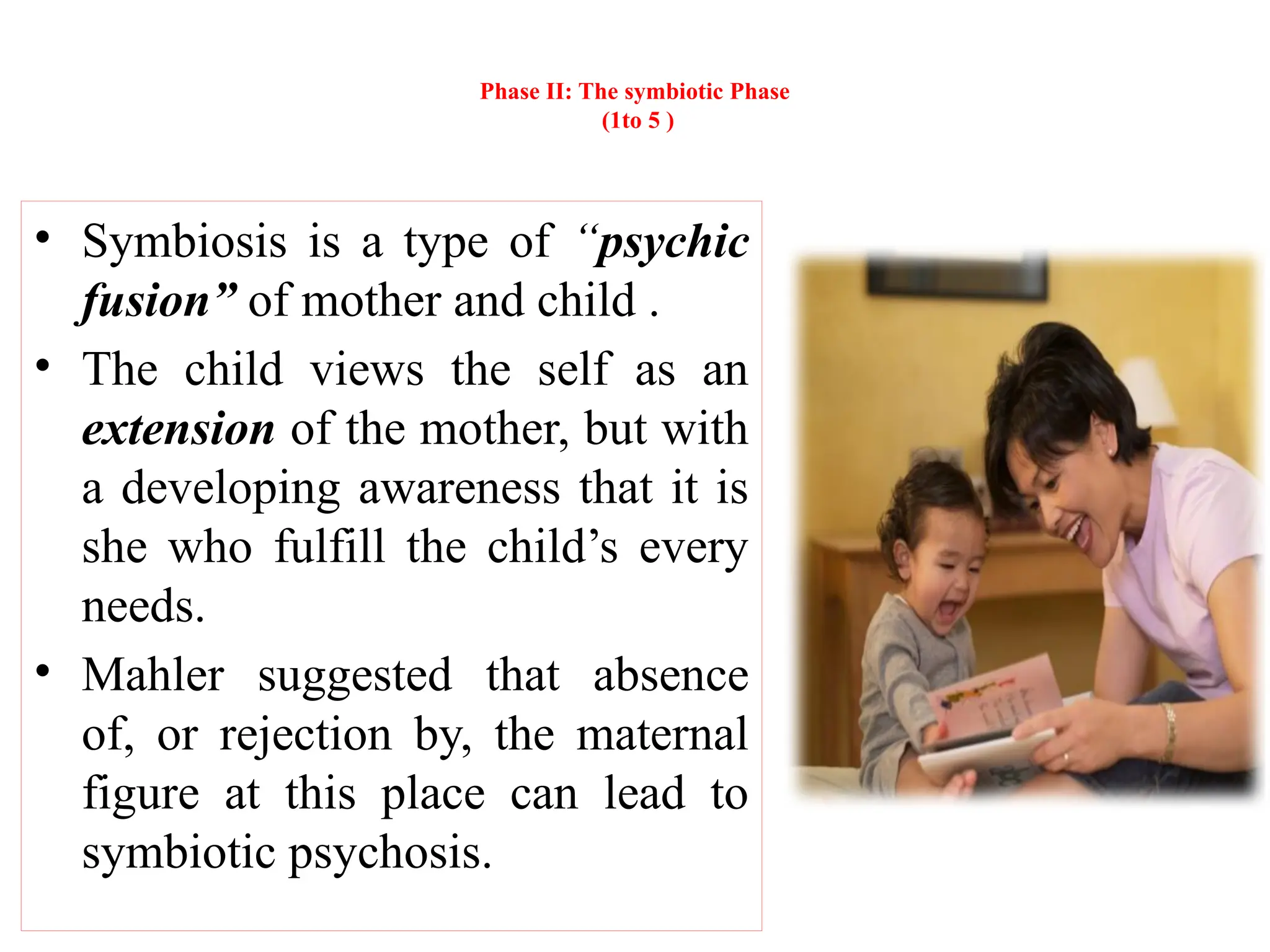 Phase II: The symbiotic Phase
(1to 5 )
• Symbiosis is a type of “psychic
fusion” of mother and child .
• The child views the self as an
extension of the mother, but with
a developing awareness that it is
she who fulfill the child’s every
needs.
• Mahler suggested that absence
of, or rejection by, the maternal
figure at this place can lead to
symbiotic psychosis.
 