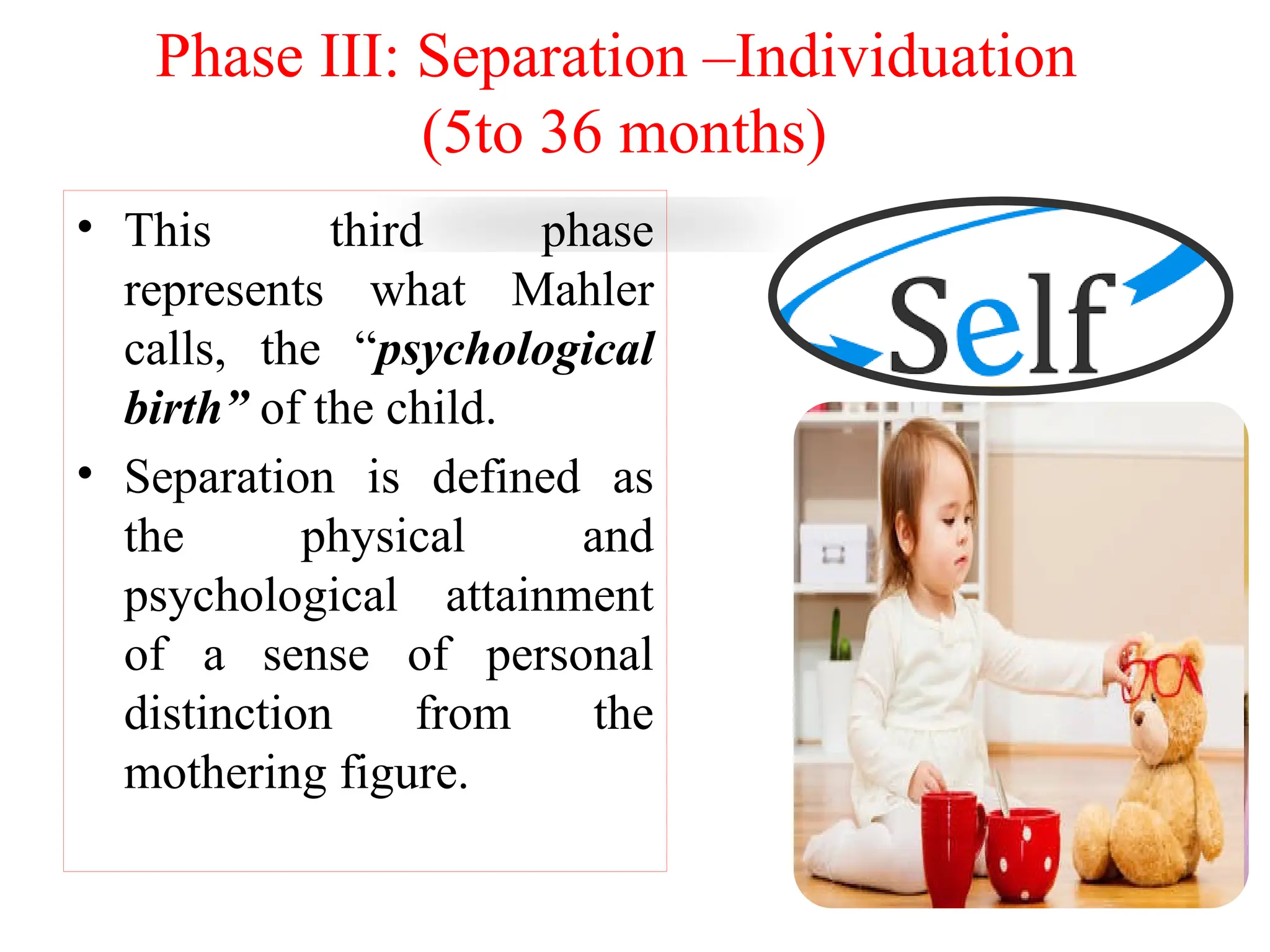Phase III: Separation –Individuation
(5to 36 months)
• This third phase
represents what Mahler
calls, the “psychological
birth” of the child.
• Separation is defined as
the physical and
psychological attainment
of a sense of personal
distinction from the
mothering figure.
 