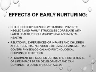 EFFECTS OF EARLY NURTURING:
• CHILDHOOD EXPERIENCES WITH ABUSE, POVERTY,
NEGLECT, AND FAMILY STRUGGLES CORRELATE WITH
LATER HEALTH PROBLEMS (PHYSICAL AND MENTAL
HEALTH)
• RELATIONAL EXPERIENCES OF INFANTS AND CHILDREN
AFFECT CENTRAL NERVOUS SYSTEM MECHANISMS THAT
GOVERN PHYSIOLOGICAL AND PSYCHOLOGICAL
RESPONSES TO STRESS
• ATTACHMENT DIFFICULTIES DURING THE FIRST 3 YEARS
OF LIFE IMPACT BRAIN DEVELOPMENT AND CAN
CONTINUE TO DO SO THROUGH AGE 20
 