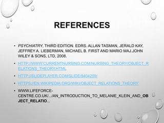 REFERENCES
• PSYCHIATRY, THIRD EDITION. EDRS. ALLAN TASMAN, JERALD KAY,
JEFFREY A. LIEBERMAN, MICHAEL B. FIRST AND MARIO MAJ.JOHN
WILEY & SONS, LTD, 2008.
• HTTP://WWW.CURRENTNURSING.COM/NURSING_THEORY/OBJECT_R
ELATIONS_THEORY.HTML
• HTTP://SLIDEPLAYER.COM/SLIDE/8404259/
• HTTPS://EN.WIKIPEDIA.ORG/WIKI/OBJECT_RELATIONS_THEORY
• WWW.LIFEFORCE-
CENTRE.CO.UK/.../AN_INTRODUCTION_TO_MELANIE_KLEIN_AND_OB
JECT_RELATIO...
 