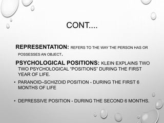 CONT....
REPRESENTATION: REFERS TO THE WAY THE PERSON HAS OR
POSSESSES AN OBJECT.
PSYCHOLOGICAL POSITIONS: KLEIN EXPLAINS TWO
TWO PSYCHOLOGICAL “POSITIONS” DURING THE FIRST
YEAR OF LIFE.
• PARANOID–SCHIZOID POSITION - DURING THE FIRST 6
MONTHS OF LIFE
• DEPRESSIVE POSITION - DURING THE SECOND 6 MONTHS.
 