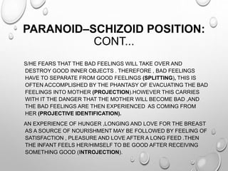 PARANOID–SCHIZOID POSITION:
CONT...
S/HE FEARS THAT THE BAD FEELINGS WILL TAKE OVER AND
DESTROY GOOD INNER OBJECTS . THEREFORE , BAD FEELINGS
HAVE TO SEPARATE FROM GOOD FEELINGS (SPLITTING), THIS IS
OFTEN ACCOMPLISHED BY THE PHANTASY OF EVACUATING THE BAD
FEELINGS INTO MOTHER (PROJECTION).HOWEVER THIS CARRIES
WITH IT THE DANGER THAT THE MOTHER WILL BECOME BAD ,AND
THE BAD FEELINGS ARE THEN EXPERIENCED AS COMING FROM
HER (PROJECTIVE IDENTIFICATION).
AN EXPERIENCE OF HUNGER ,LONGING AND LOVE FOR THE BREAST
AS A SOURCE OF NOURISHMENT MAY BE FOLLOWED BY FEELING OF
SATISFACTION , PLEASURE AND LOVE AFTER A LONG FEED .THEN
THE INFANT FEELS HER/HIMSELF TO BE GOOD AFTER RECEIVING
SOMETHING GOOD (INTROJECTION).
 