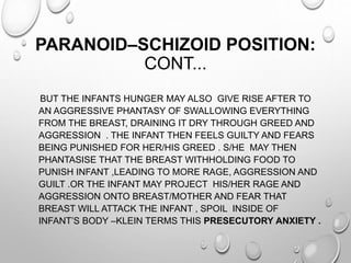 PARANOID–SCHIZOID POSITION:
CONT...
BUT THE INFANTS HUNGER MAY ALSO GIVE RISE AFTER TO
AN AGGRESSIVE PHANTASY OF SWALLOWING EVERYTHING
FROM THE BREAST, DRAINING IT DRY THROUGH GREED AND
AGGRESSION . THE INFANT THEN FEELS GUILTY AND FEARS
BEING PUNISHED FOR HER/HIS GREED . S/HE MAY THEN
PHANTASISE THAT THE BREAST WITHHOLDING FOOD TO
PUNISH INFANT ,LEADING TO MORE RAGE, AGGRESSION AND
GUILT .OR THE INFANT MAY PROJECT HIS/HER RAGE AND
AGGRESSION ONTO BREAST/MOTHER AND FEAR THAT
BREAST WILL ATTACK THE INFANT , SPOIL INSIDE OF
INFANT’S BODY –KLEIN TERMS THIS PRESECUTORY ANXIETY .
 