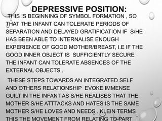 DEPRESSIVE POSITION:
THIS IS BEGINNING OF SYMBOL FORMATION , SO
THAT THE INFANT CAN TOLERATE PERIODS OF
SEPARATION AND DELAYED GRATIFICATION IF S/HE
HAS BEEN ABLE TO INTERNALISE ENOUGH
EXPERIENCE OF GOOD MOTHER/BREAST, I.E IF THE
GOOD INNER OBJECT IS SUFFICIENTLY SECURE
THE INFANT CAN TOLERATE ABSENCES OF THE
EXTERNAL OBJECTS .
THESE STEPS TOWARDS AN INTEGRATED SELF
AND OTHERS RELATIONSHIP EVOKE IMMENSE
GUILT IN THE INFANT AS S/HE REALISES THAT THE
MOTHER S/HE ATTTACKS AND HATES IS THE SAME
MOTHER S/HE LOVES AND NEEDS . KLEIN TERMS
THIS THE MOVEMENT FROM RELATING TO PART
 