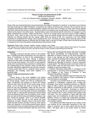 937
Indian Journal of Science and Technology Vol. 3 No. 8 (Aug 2010) ISSN: 0974- 6846
Popular article “New theory of origin: Revitalism” M.S.Khan
©Indian Society for Education and Environment (iSee) http://www.indjst.org Indian J.Sci.Technol.
Theory of origin and phenomenon of life*
Mohammad Shafiq Khan
H. No. 49, Al-farooq Colony, Rawalpora, Srinagar, Kashmir – 190005, India
shafiqifs@gmail.com
Abstract
Origin of life and understanding the Universe had been the matter of inquisition to mankind. A new theory is put forward
here that could also be called ‘Revitalism’ compared to the vitalism of previous two centuries. So far science has not
visualized that besides matter and electromagnetic radiation any other form of ‘energy’ can exist. Now having realized
that there could be dark energy, which has been proved to be existing (vide ‘Energy theory of matter and cosmology’
written by the author in the same issue). Scientist with an open mind should look for other forms of ‘energies’ so as to
better understand the universe, matter and life forms. There is an ‘energy’ which acts as the source of life in different
life forms. ‘Soul’, which is also in the form of energy, does not interact directly with the matter or electromagnetic
radiation but interacts directly with the ‘energy’ which forms the source of life. So it would be a far more difficult
proposition to understand the ‘energy’ which constitutes the ‘soul’. The study of ‘energy’ which forms the source of life
is very much possible because it interacts with the matter when in the form of cells. A fresh view of all the life sciences
is required so as to have the perfect understanding of phenomenon of life.
Keywords: Origin of life, universe, vitalism, energy, creation, soul, matter
*The concept of the theories by the author has been put forward in detail in his book entitled ‘Natural World Order & The Islamic
Thought’. A thorough reading of the book may help the reader to make complete understanding of the theories.
Introduction
Theology is bound to fail with science in the present
form. Forgetting the field of philosophy one may close the
doors of contribution of mind to the understanding of
universe, matter and life forms. Seeing is believing;
science can see matter and electromagnetic radiation but
mind can see even beyond. The mind is a very powerful
faculty with humankind whose potential of contributing to
the understanding of the universe, matter and life forms
has been absolutely neglected for the past two centuries.
If divinity exists there has to a platform where science,
philosophy and theology could stand together in a
symbiotic state.
Theory of origin and phenomenon of life
Theory
Human being is the most intelligent and perfect
creature on this planet. Hence our primary concern should
be human beings. Unless and until we understand the
origin, constituents and purpose of human life nothing
could be right about the life of the human being on this
planet. Let us consider the origin of human life. There
could be only two possibilities, either the life came into
being by itself or life has been created by some creator.
One has to bear in mind that either of the two possibilities
could be right. In case the life including the human being
came into being by itself, then the question of the creator
does not arise and the study and adopting theology in any
form should be stopped. There is no formal scientific
theory to the effect that life on this planet has been
created by a creator. However, there is one theory which
claims that life evolved naturally in time by mere chance
under the influence of the environmental factors without
any intervention from any external factor and this theory is
named Darwin’s Theory of Evolution after the name of the
person who put forward the theory. We have to analyze
this theory scientifically and philosophically. Scientific
difficulties of Darwin’s theory on the same principles on
which it was derived are well known and well written
about. Instead of repeating what is already written readers
may refer to the books wherein all the information
regarding the difficulties of Darwin’s Theory is discussed
in great detail. The following books have been written by
Adnan Oktar under the pen-name Harun Yahya and are
available on www.harunyahya.com:
1. If Darwin Had Known About DNA. 2. Confession of the
Evolutionists. 3. The Error of the Evolution of Species. 4.
The Collapse of the Theory of Evolution. 5. New
Research Demolishes Evolution.
These books give sufficient proof that there are very
serious problems with Darwin’s Theory scientifically as
such the theory is not tenable.
The basic unit of all life forms is a cell. All life forms,
unicellular or multicellular, originate from a single cell.
Biologists know almost everything physical viz. different
types of cells of plants and animals, and what function
different constituents of cells perform; of which Darwin at
his time had no information. According to Darwin’s
Theory, the cells have life as a natural phenomenon and
there should be life in every cell with food supply of the
cell intact. The very existence of dead cells with food
supply intact and constituents of cells intact defies the
Darwin’s Theory on simple and fundamental principles.
The existence of such dead cells cannot be explained by
any scientific method.
It is believed that DNA molecule in the nucleus of the
cell contains all the information pertaining to the cell,
organ or organism and to know about the cell and the
DNA I will again refer to two books written by Adnan
 