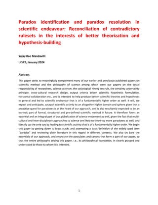 1
Paradox identification and paradox resolution in
scientific endeavour: Reconciliation of contradictory
rulesets in the interests of better theorization and
hypothesis-building
Sujay Rao Mandavilli
IJISRT, January 2024
Abstract
This paper seeks to meaningfully complement many of our earlier and previously published papers on
scientific method and the philosophy of science among which were our papers on the social
responsibility of researchers, science activism, the sociological ninety ten rule, the certainty uncertainty
principle, cross-cultural research design, output criteria driven scientific hypothesis formulation,
horizontal collaboration etc., and is intended to help produce better scientific theories and hypotheses
in general and led to scientific endeavour that is of a fundamentally higher order as well. It will, we
expect and anticipate, catapult scientific activity to an altogether higher domain and sphere given that a
proactive quest for paradoxes is at the heart of our approach, and is also resultantly expected to be an
intrinsic part of formal, structured and pre-defined scientific method in future. It therefore forms an
essential and an integral part of our globalization of science movement as well, given the fact that multi-
cultural and inter-disciplinary approaches to science are likely to throw up more paradoxes as well, and
literally up the ante too by leading to scientific activity that is of a fundamentally higher order. We begin
this paper by getting down to brass stacks and attempting a basic definition of the widely used term
“paradox” and reviewing older literature in this regard in different contexts. We also lay bare the
essentials of our approach, and enunciate the postulates and canons that form a part of our paper, so
that the entire philosophy driving this paper, i.e., its philosophical foundation, in clearly grasped and
understood by those to whom it is intended.
 