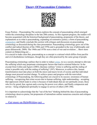Theory Of Peacemaking Criminology
Essay Portion – Peacemaking The section explores the concept of peacemaking which emerged
within the criminology discipline in the late 20th century. As this segment progress, the readers will
become acquainted with the historical background of peacemaking, proponents of the theory, and
explanations as to what is peacemaking, expanding on restorative justice, a form of peacemaking
criminology and finally conclude this section with critiques and discussion on peacemaking
criminology as discussed during the class presentation. Peacemaking criminology grew out of the
conflict and radical theories of the 1960s and 1970s and is grounded in the way of philosophy and
peace (Klenowski, 2009). The 1960s and 1970s were a time of war and revolution ... Show more
content on Helpwriting.net ...
It is crucial to make clear that, peacemaking as a concept is a rational which differs from pacifist
and civil disobedience techniques, though they are often practiced by the same group of people.
Peacemaking criminology outlines that in order to reduce crime, we as a society attempt to alleviate
the suffering which may perpetuate criminogenic factors that lead to criminal behavior. In the
excerpt from Cullen and Agnew (2003), Quinney outlines "crime is suffering and the ending of
crime is possible only with the ending of suffering" (387). Moreover, to achieve this, human
transformation must take place on both the micro and macro levels of society and that individual
change must proceed societal change. To achieve peace and progress with the nonviolent
criminology of Peacemaking, the following pillars are crucial to its success: awareness of human
suffering – recognizing that crime occurs due to human suffering, right understanding – accepting
that oppression which leads to crime is because of individuals that are not spiritually aware, those
who live by greed, fear, egoism and a craving for power over others, and finally compassion and
service – being enlightened spiritually to engage in service of others (389–390).
It is important to acknowledge that the "out of the box" thinking behind the idea of peacemaking
criminology deserves praise, but proponents of rationalism outline numerous concerns and critiques
in relation to
... Get more on HelpWriting.net ...
 