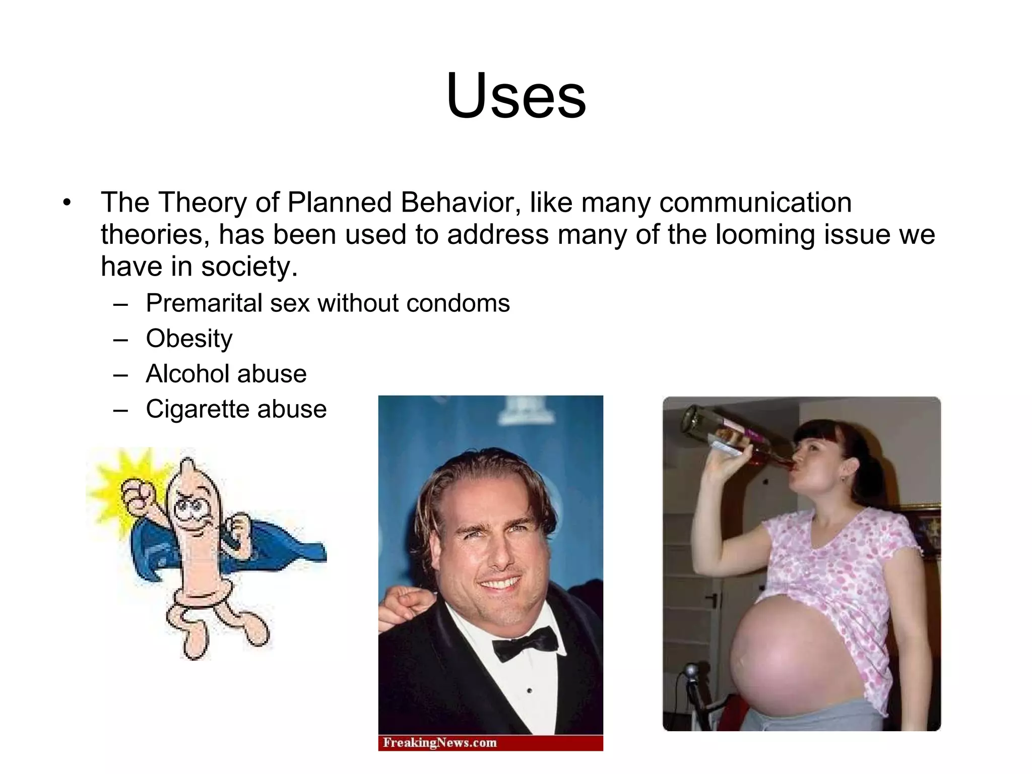 Uses The Theory of Planned Behavior, like many communication theories, has been used to address many of the looming issue we have in society.  Premarital sex without condoms Obesity  Alcohol abuse Cigarette abuse 