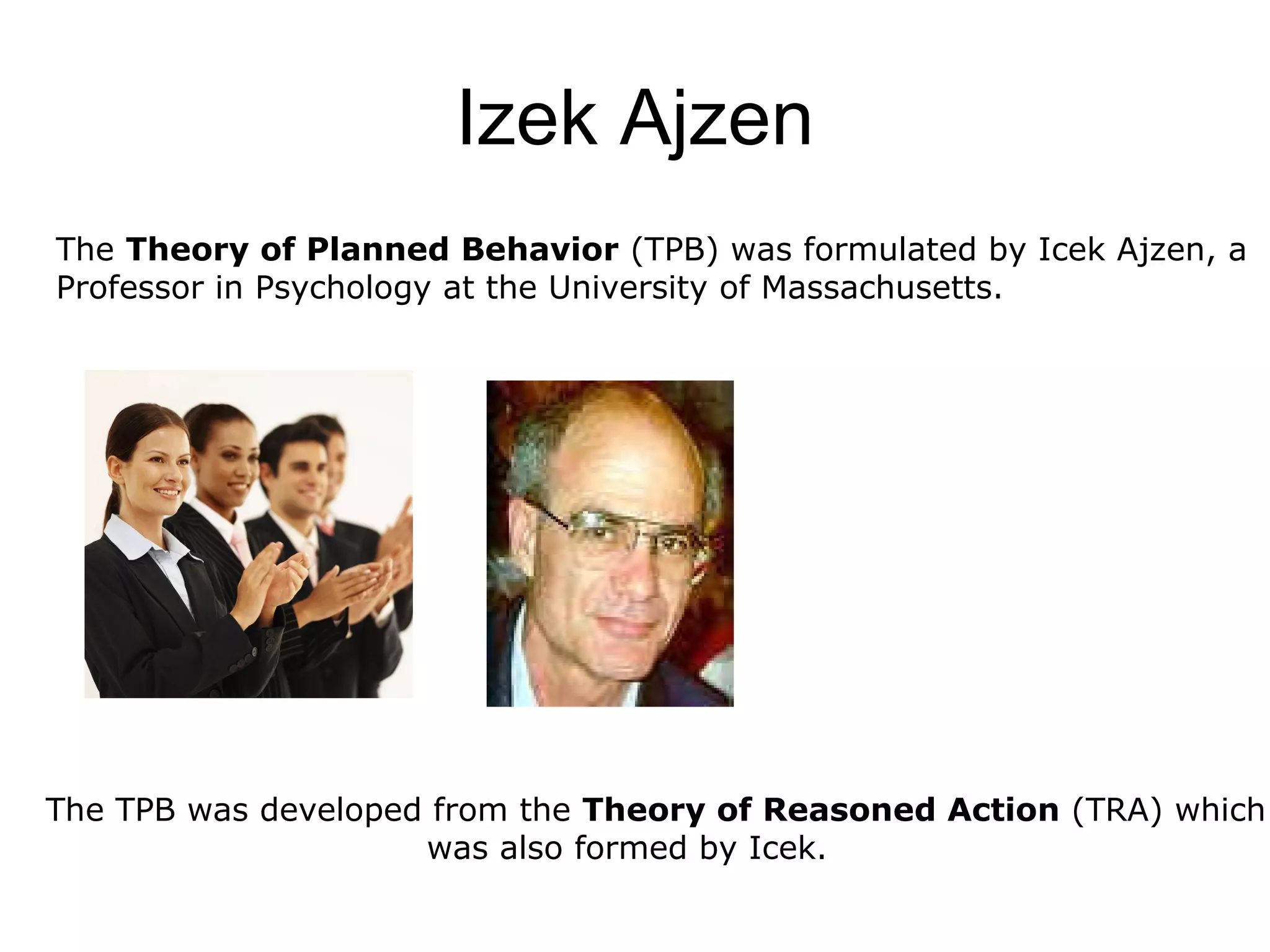 Izek Ajzen The  Theory of Planned Behavior  (TPB) was formulated by Icek Ajzen, a  Professor in Psychology at the University of Massachusetts.  The TPB was developed from the  Theory of Reasoned Action  (TRA) which  was also formed by Icek. 