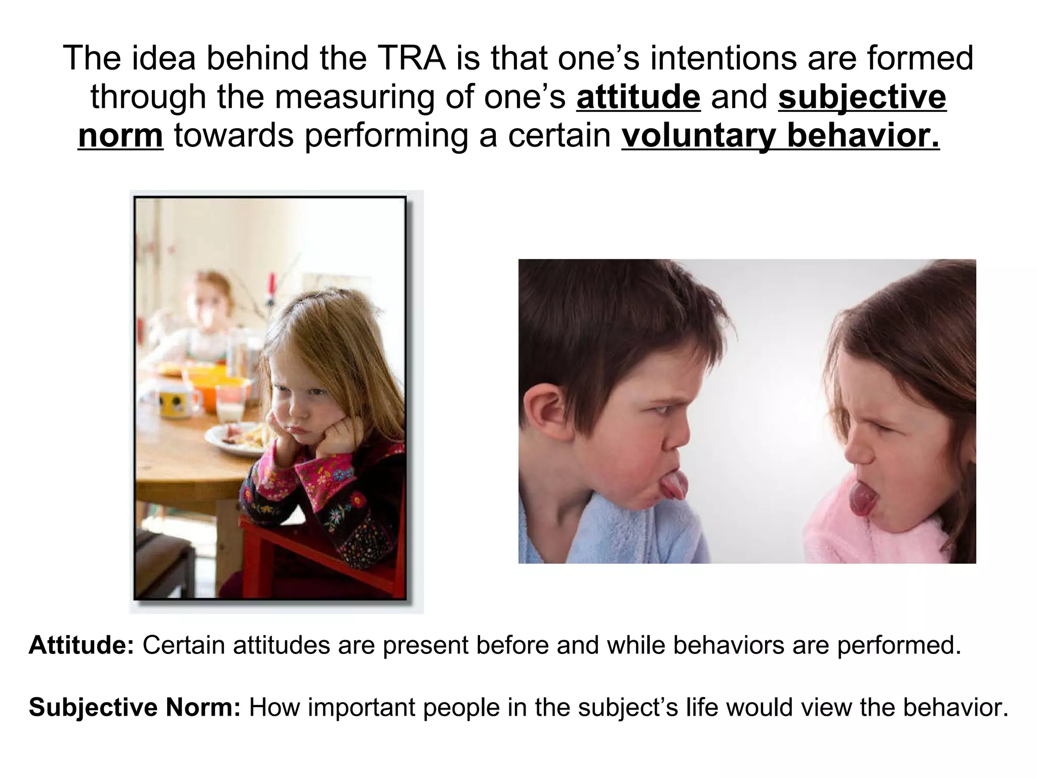 The ide a behind the  TRA is that one’s  intentions are formed through the measuring of one’s   attitude  and  subjective norm  to wards performing a certain  voluntary behavior.   Attitude:  Certain attitudes are present before and while behaviors are performed.  Subjective Norm:  How important people in the subject’s life would view the behavior. 