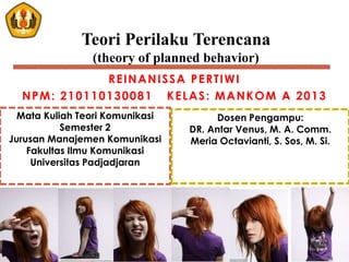 REINANISSA PERTIWI
NPM: 210110130081 KELAS: MANKOM A 2013
Teori Perilaku Terencana
(theory of planned behavior)
Mata Kuliah Teori Komunikasi
Semester 2
Jurusan Manajemen Komunikasi
Fakultas Ilmu Komunikasi
Universitas Padjadjaran
Dosen Pengampu:
DR. Antar Venus, M. A. Comm.
Meria Octavianti, S. Sos, M. Si.
 