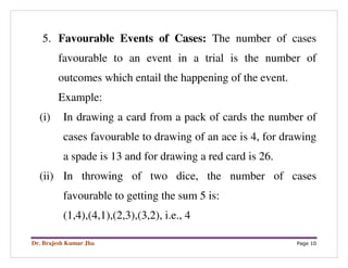 Dr. Brajesh Kumar Jha Page 10
5. Favourable Events of Cases: The number of cases
favourable to an event in a trial is the number of
outcomes which entail the happening of the event.
Example:
(i) In drawing a card from a pack of cards the number of
cases favourable to drawing of an ace is 4, for drawing
a spade is 13 and for drawing a red card is 26.
(ii) In throwing of two dice, the number of cases
favourable to getting the sum 5 is:
(1,4),(4,1),(2,3),(3,2), i.e., 4
 