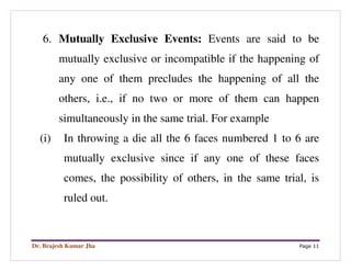 Dr. Brajesh Kumar Jha Page 11
6. Mutually Exclusive Events: Events are said to be
mutually exclusive or incompatible if the happening of
any one of them precludes the happening of all the
others, i.e., if no two or more of them can happen
simultaneously in the same trial. For example
(i) In throwing a die all the 6 faces numbered 1 to 6 are
mutually exclusive since if any one of these faces
comes, the possibility of others, in the same trial, is
ruled out.
 