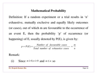 Dr. Brajesh Kumar Jha Page 16
Mathematical Probability
Definition: If a random experiment or a trial results in ‘n’
exhaustive, mutually exclusive and equally likely outcomes
(or cases), out of which m are favourable to the occurrence of
an event E, then the probability ‘p’ of occurrence (or
happening) of E, usually denoted by P(E), is given by:
n
m
casesexhausticeofnumberTotal
casesfavourableofNumber
EPp === )(
Remark:
(i) Since 0,0 ≥≥ nm and nm ≤ so
 