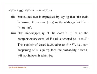 Dr. Brajesh Kumar Jha Page 17
0)( ≥EP and 1)(01)( ≤≤⇒≤ EPEP
(ii) Sometimes m/n is expressed by saying that ‘the odds
in favour of E are m: (n-m) or the odds against E are
(n-m) : m’.
(iii) The non-happening of the event E is called the
complementary event of E and is denoted by c
EorE .
The number of cases favourable to c
EorE , i.e., non
happening of E is (n-m). then the probability q that E
will not happen is given by:
 