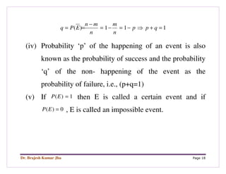 Dr. Brajesh Kumar Jha Page 18
111)( =+⇒−=−=
−
== qpp
n
m
n
mn
EPq
(iv) Probability ‘p’ of the happening of an event is also
known as the probability of success and the probability
‘q’ of the non- happening of the event as the
probability of failure, i.e., (p+q=1)
(v) If 1)( =EP then E is called a certain event and if
0)( =EP , E is called an impossible event.
 