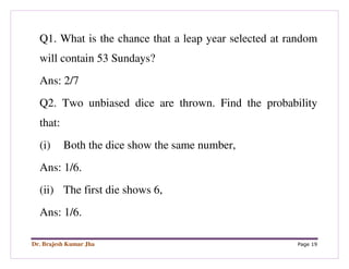 Dr. Brajesh Kumar Jha Page 19
Q1. What is the chance that a leap year selected at random
will contain 53 Sundays?
Ans: 2/7
Q2. Two unbiased dice are thrown. Find the probability
that:
(i) Both the dice show the same number,
Ans: 1/6.
(ii) The first die shows 6,
Ans: 1/6.
 
