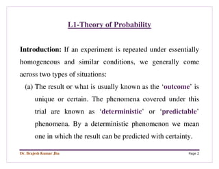 Dr. Brajesh Kumar Jha Page 2
L1-Theory of Probability
Introduction: If an experiment is repeated under essentially
homogeneous and similar conditions, we generally come
across two types of situations:
(a) The result or what is usually known as the ‘outcome’ is
unique or certain. The phenomena covered under this
trial are known as ‘deterministic’ or ‘predictable’
phenomena. By a deterministic phenomenon we mean
one in which the result can be predicted with certainty.
 