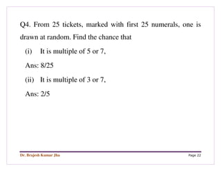 Dr. Brajesh Kumar Jha Page 22
Q4. From 25 tickets, marked with first 25 numerals, one is
drawn at random. Find the chance that
(i) It is multiple of 5 or 7,
Ans: 8/25
(ii) It is multiple of 3 or 7,
Ans: 2/5
 