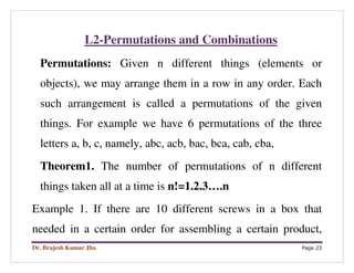 Dr. Brajesh Kumar Jha Page 23
L2-Permutations and Combinations
Permutations: Given n different things (elements or
objects), we may arrange them in a row in any order. Each
such arrangement is called a permutations of the given
things. For example we have 6 permutations of the three
letters a, b, c, namely, abc, acb, bac, bca, cab, cba,
Theorem1. The number of permutations of n different
things taken all at a time is n!=1.2.3….n
Example 1. If there are 10 different screws in a box that
needed in a certain order for assembling a certain product,
 
