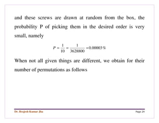 Dr. Brajesh Kumar Jha Page 24
and these screws are drawn at random from the box, the
probability P of picking them in the desired order is very
small, namely
%00003.0
3628800
1
10
1
===P
When not all given things are different, we obtain for their
number of permutations as follows
 