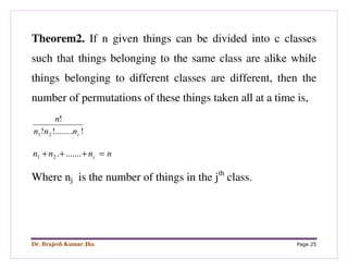 Dr. Brajesh Kumar Jha Page 25
Theorem2. If n given things can be divided into c classes
such that things belonging to the same class are alike while
things belonging to different classes are different, then the
number of permutations of these things taken all at a time is,
!!........!
!
21 cnnn
n
nnnn c =+++ ........21
Where nj is the number of things in the jth
class.
 