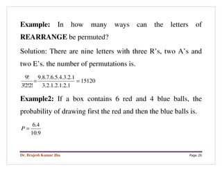 Dr. Brajesh Kumar Jha Page 26
Example: In how many ways can the letters of
REARRANGE be permuted?
Solution: There are nine letters with three R’s, two A’s and
two E’s. the number of permutations is.
15120
1.2.1.2.1.2.3
1.2.3.4.5.6.7.8.9
!2!2!3
!9
==
Example2: If a box contains 6 red and 4 blue balls, the
probability of drawing first the red and then the blue balls is.
9.10
4.6
=P
 