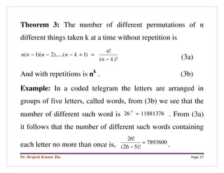 Dr. Brajesh Kumar Jha Page 27
Theorem 3: The number of different permutations of n
different things taken k at a time without repetition is
)!(
!
)1).....(2)(1(
kn
n
knnnn
−
=+−−−
(3a)
And with repetitions is nk
. (3b)
Example: In a coded telegram the letters are arranged in
groups of five letters, called words, from (3b) we see that the
number of different such word is 1188137626 5
= . From (3a)
it follows that the number of different such words containing
each letter no more than once is, 7893600
)!526(
!26
=
− .
 